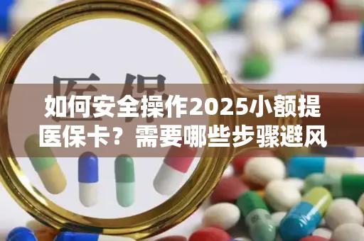 如何安全操作2025小额提医保卡？需要哪些步骤避风险？